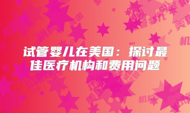 试管婴儿在美国：探讨最佳医疗机构和费用问题