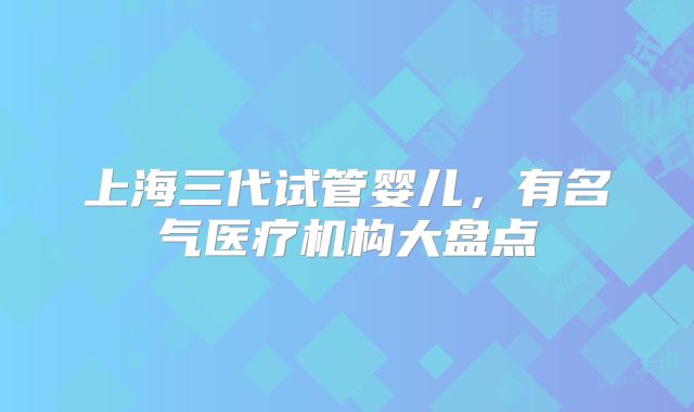 上海三代试管婴儿，有名气医疗机构大盘点