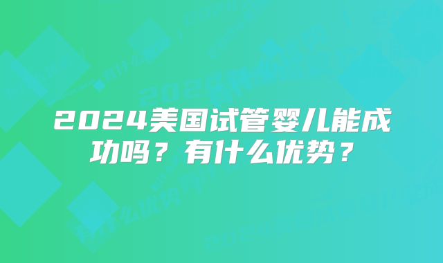 2024美国试管婴儿能成功吗?有什么优势?