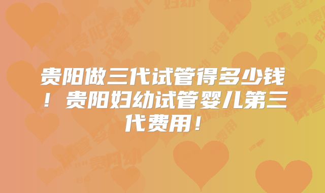 贵阳做三代试管得多少钱！贵阳妇幼试管婴儿第三代费用！