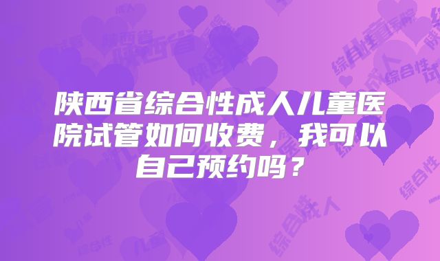 陕西省综合性成人儿童医院试管如何收费，我可以自己预约吗？