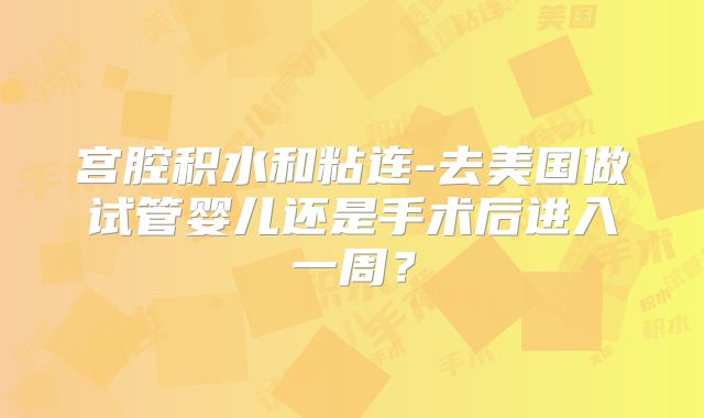 宫腔积水和粘连-去美国做试管婴儿还是手术后进入一周?