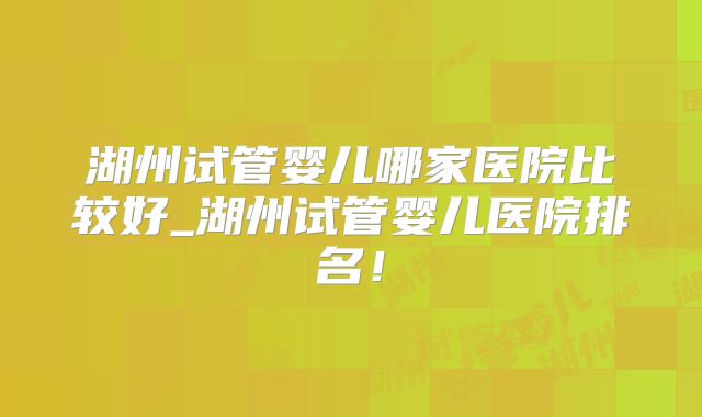 湖州试管婴儿哪家医院比较好_湖州试管婴儿医院排名！