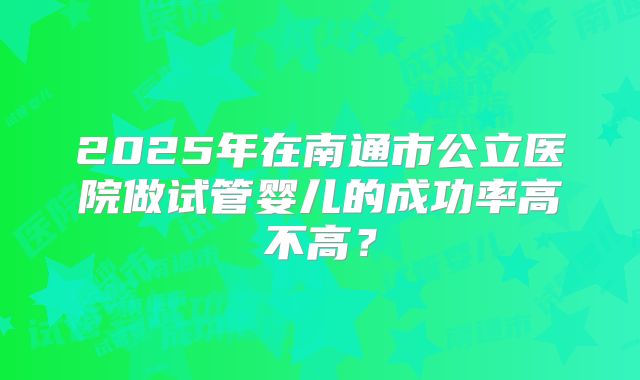 2025年在南通市公立医院做试管婴儿的成功率高不高？