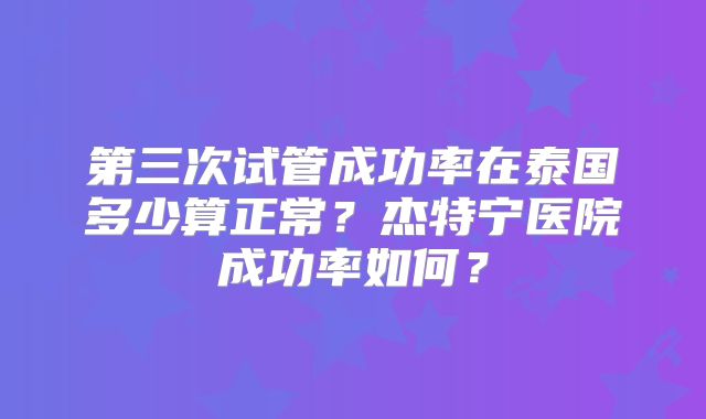 第三次试管成功率在泰国多少算正常？杰特宁医院成功率如何？