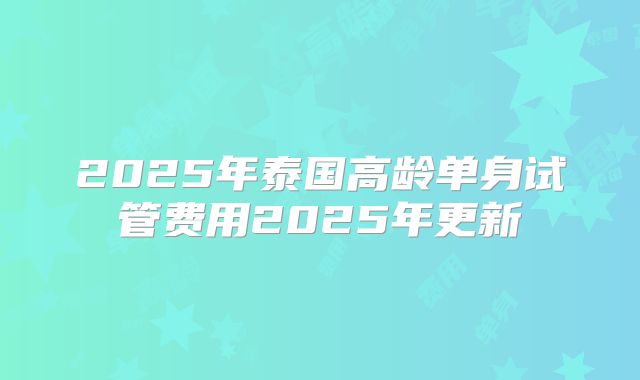 2025年泰国高龄单身试管费用2025年更新