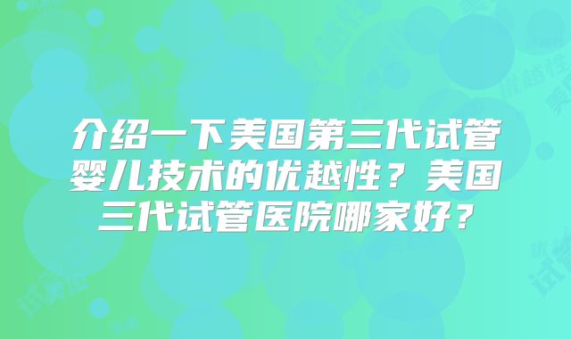 介绍一下美国第三代试管婴儿技术的优越性？美国三代试管医院哪家好？