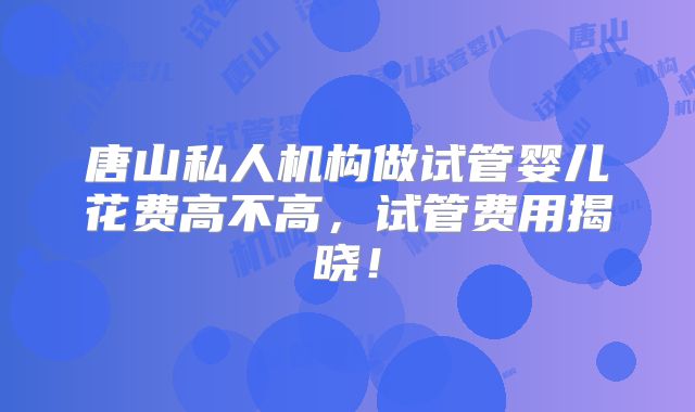 唐山私人机构做试管婴儿花费高不高，试管费用揭晓！