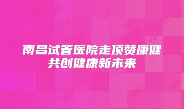 南昌试管医院走顶赞康健共创健康新未来