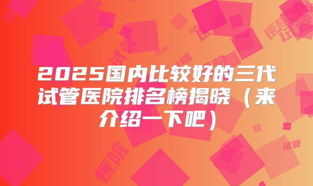 2025国内比较好的三代试管医院排名榜揭晓（来介绍一下吧）