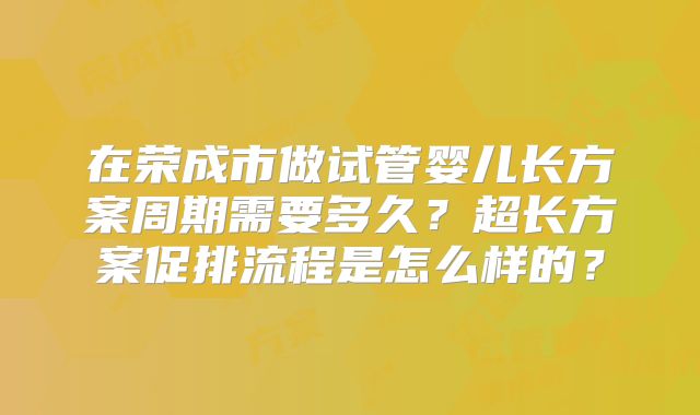 在荣成市做试管婴儿长方案周期需要多久？超长方案促排流程是怎么样的？