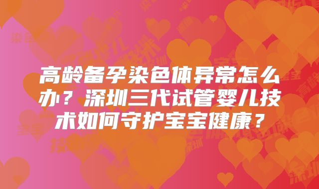 高龄备孕染色体异常怎么办？深圳三代试管婴儿技术如何守护宝宝健康？