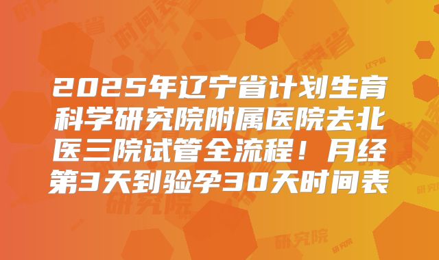 2025年辽宁省计划生育科学研究院附属医院去北医三院试管全流程！月经第3天到验孕30天时间表