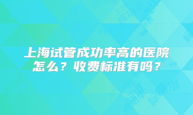 上海试管成功率高的医院怎么?收费标准有吗?