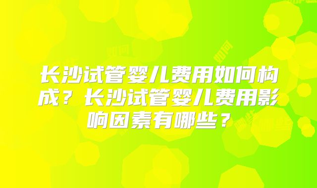 长沙试管婴儿费用如何构成？长沙试管婴儿费用影响因素有哪些？