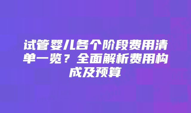 试管婴儿各个阶段费用清单一览？全面解析费用构成及预算