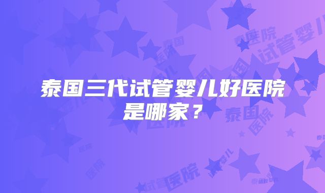 泰国三代试管婴儿好医院是哪家？