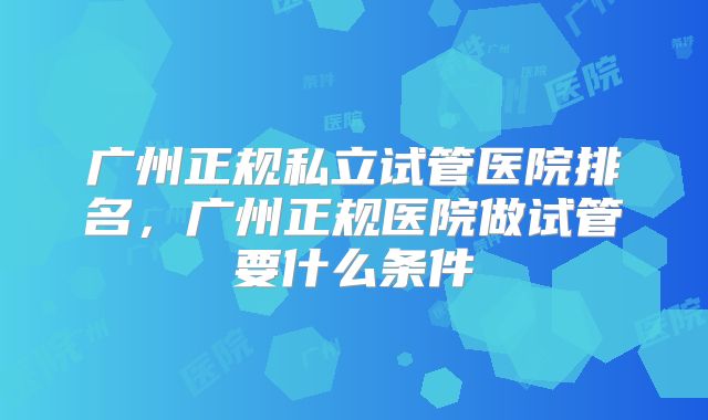 广州正规私立试管医院排名,广州正规医院做试管要什么条件