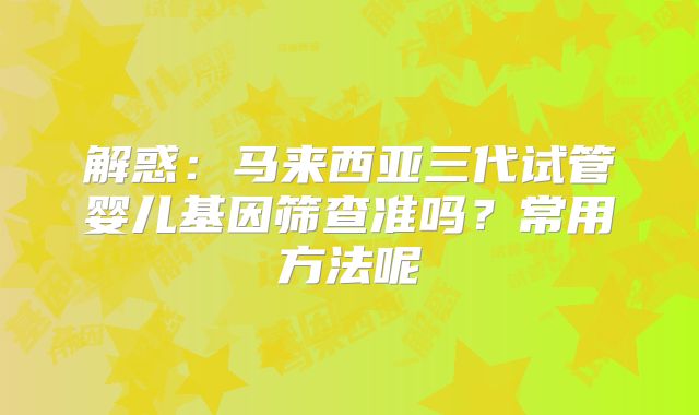 解惑：马来西亚三代试管婴儿基因筛查准吗？常用方法呢