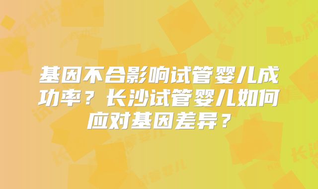 基因不合影响试管婴儿成功率？长沙试管婴儿如何应对基因差异？