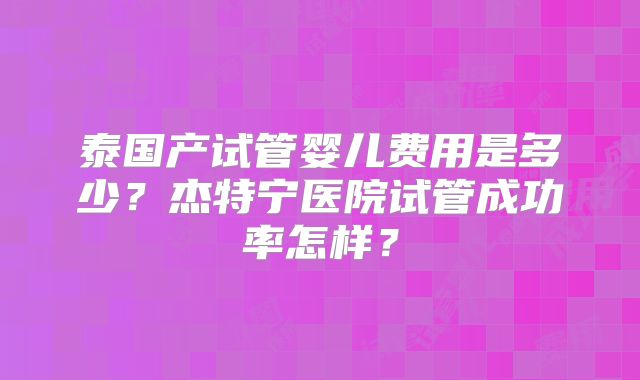 泰国产试管婴儿费用是多少？杰特宁医院试管成功率怎样？