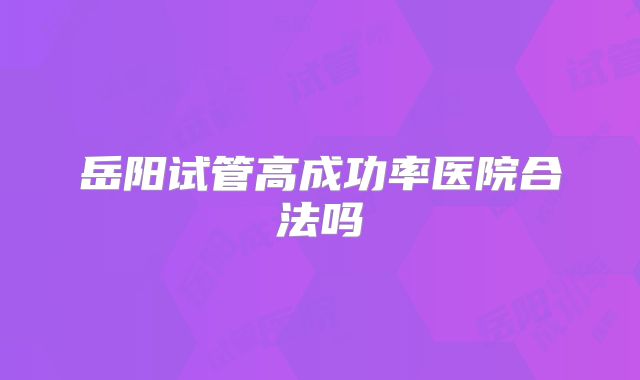 岳阳试管高成功率医院合法吗