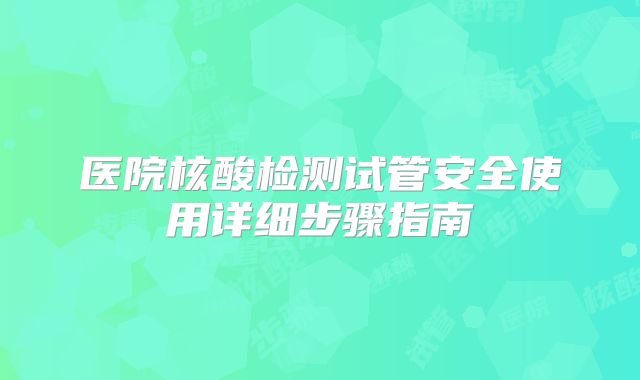 医院核酸检测试管安全使用详细步骤指南