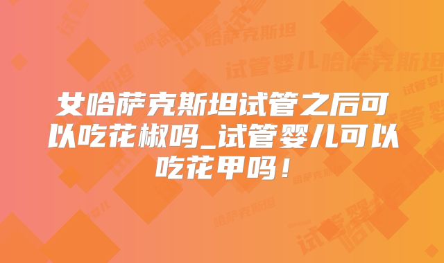 女哈萨克斯坦试管之后可以吃花椒吗_试管婴儿可以吃花甲吗！