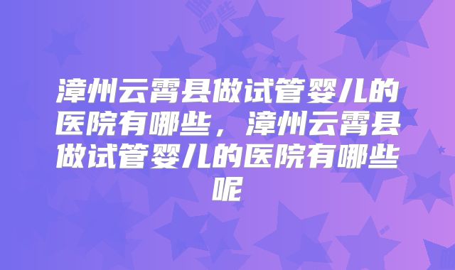 漳州云霄县做试管婴儿的医院有哪些，漳州云霄县做试管婴儿的医院有哪些呢
