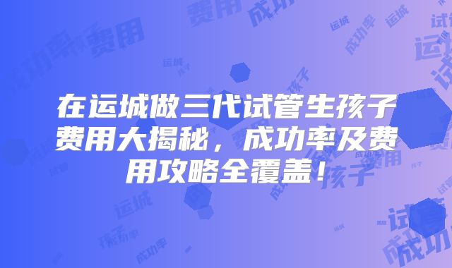 在运城做三代试管生孩子费用大揭秘,成功率及费用攻略全覆盖!