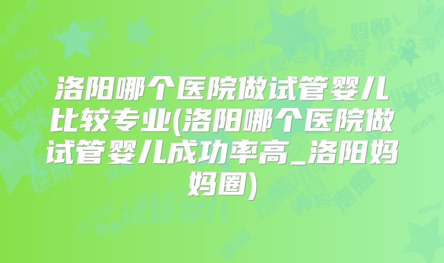 洛阳哪个医院做试管婴儿比较专业(洛阳哪个医院做试管婴儿成功率高_洛阳妈妈圈)
