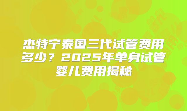 杰特宁泰国三代试管费用多少？2025年单身试管婴儿费用揭秘