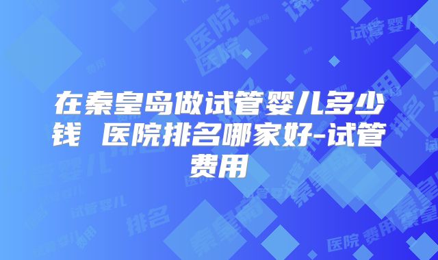 在秦皇岛做试管婴儿多少钱 医院排名哪家好-试管费用