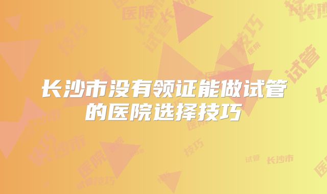长沙市没有领证能做试管的医院选择技巧