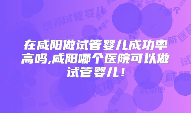 在咸阳做试管婴儿成功率高吗,咸阳哪个医院可以做试管婴儿！