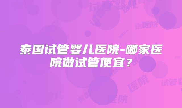 泰国试管婴儿医院-哪家医院做试管便宜？