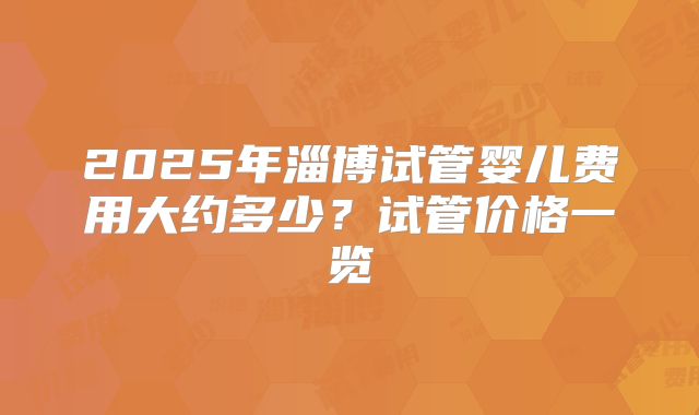 2025年淄博试管婴儿费用大约多少？试管价格一览