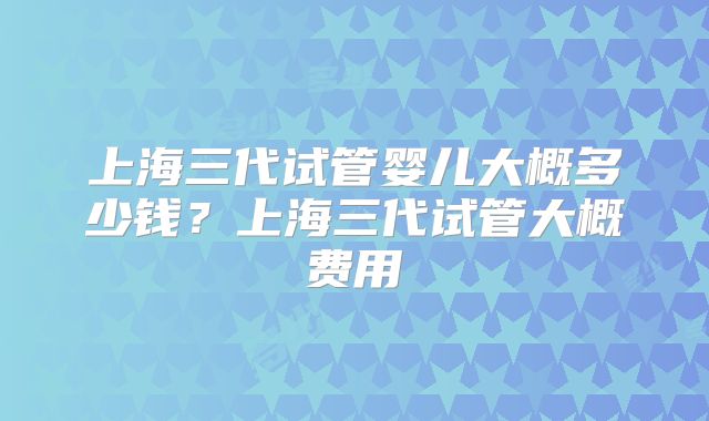 上海三代试管婴儿大概多少钱？上海三代试管大概费用