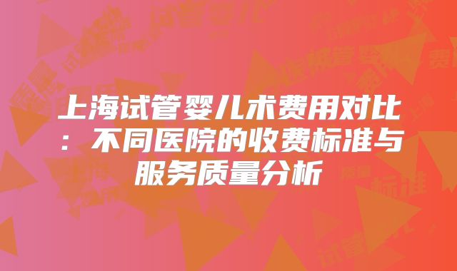 上海试管婴儿术费用对比：不同医院的收费标准与服务质量分析