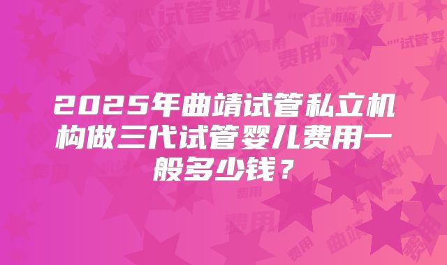2025年曲靖试管私立机构做三代试管婴儿费用一般多少钱？