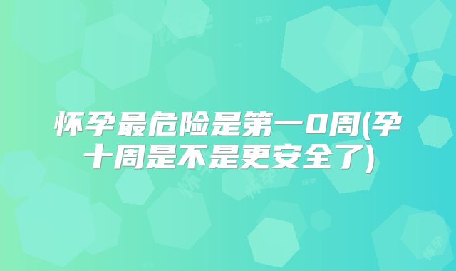 怀孕最危险是第一0周(孕十周是不是更安全了)