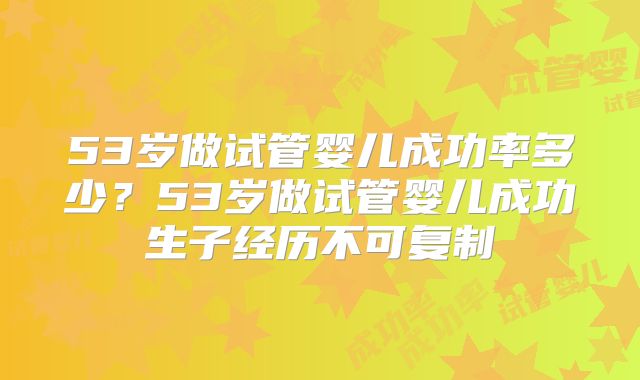 53岁做试管婴儿成功率多少？53岁做试管婴儿成功生子经历不可复制
