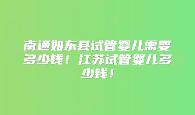 南通如东县试管婴儿需要多少钱！江苏试管婴儿多少钱！