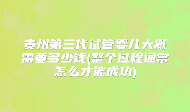 贵州第三代试管婴儿大概需要多少钱(整个过程通常怎么才能成功)