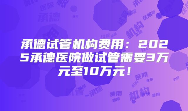承德试管机构费用：2025承德医院做试管需要3万元至10万元！