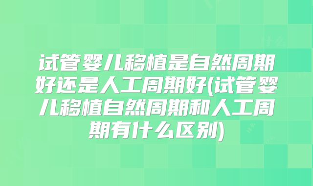 试管婴儿移植是自然周期好还是人工周期好(试管婴儿移植自然周期和人工周期有什么区别)