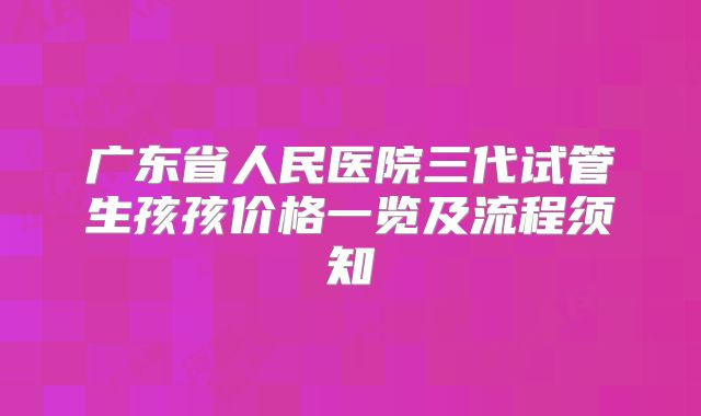 广东省人民医院三代试管生孩孩价格一览及流程须知