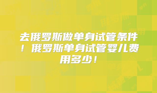 去俄罗斯做单身试管条件！俄罗斯单身试管婴儿费用多少！