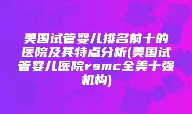 美国试管婴儿排名前十的医院及其特点分析(美国试管婴儿医院rsmc全美十强机构)