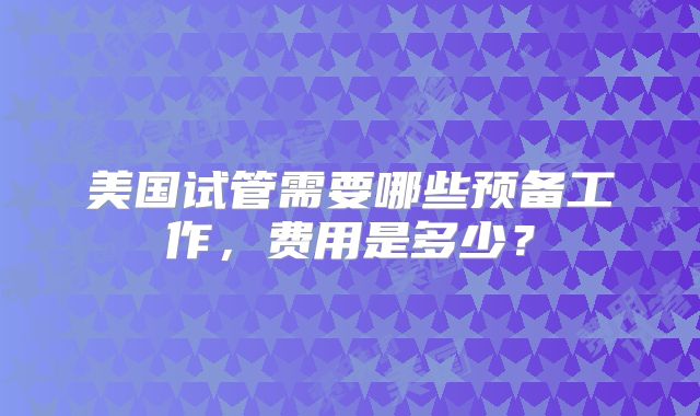 美国试管需要哪些预备工作，费用是多少？